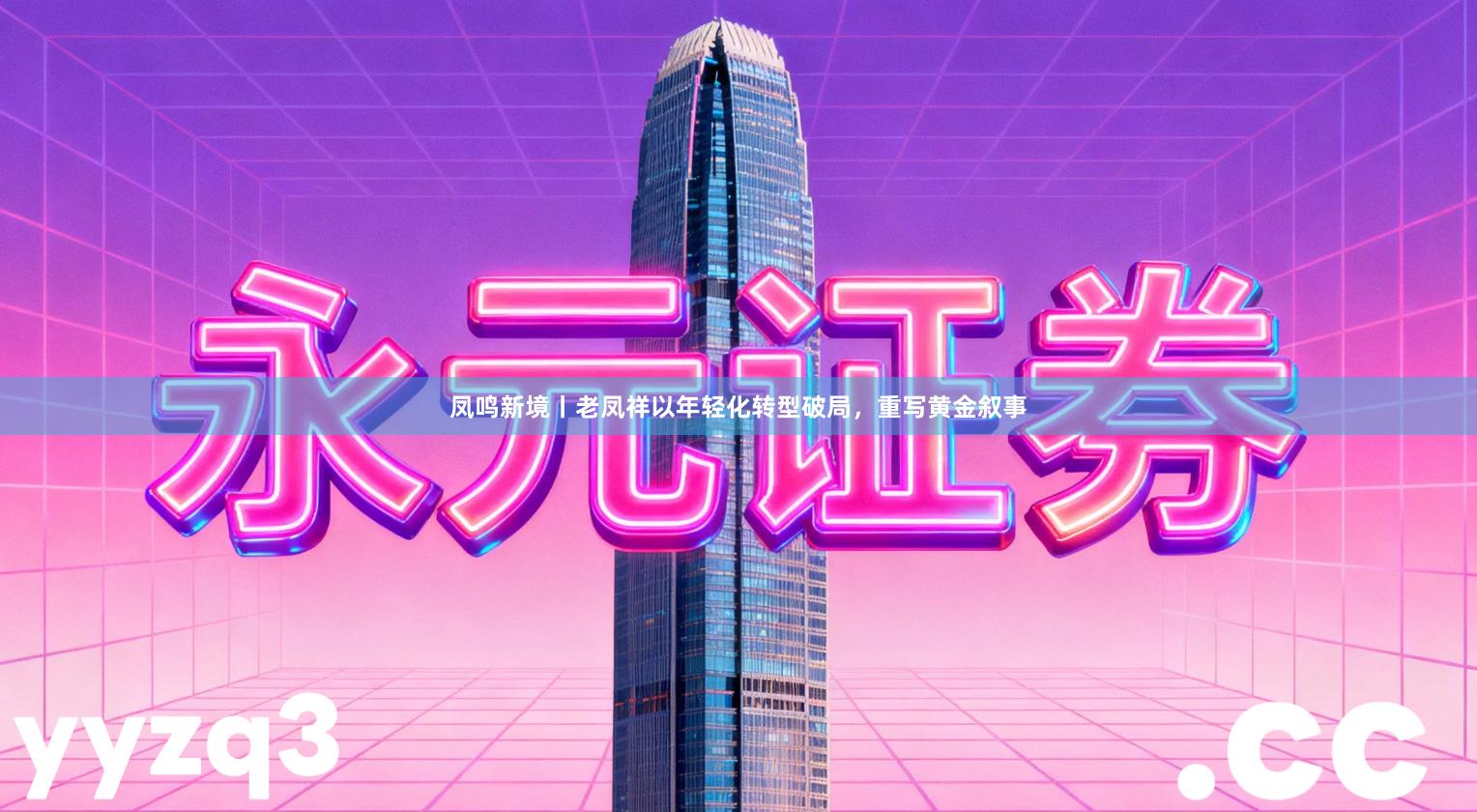 凤鸣新境丨老凤祥以年轻化转型破局，重写黄金叙事