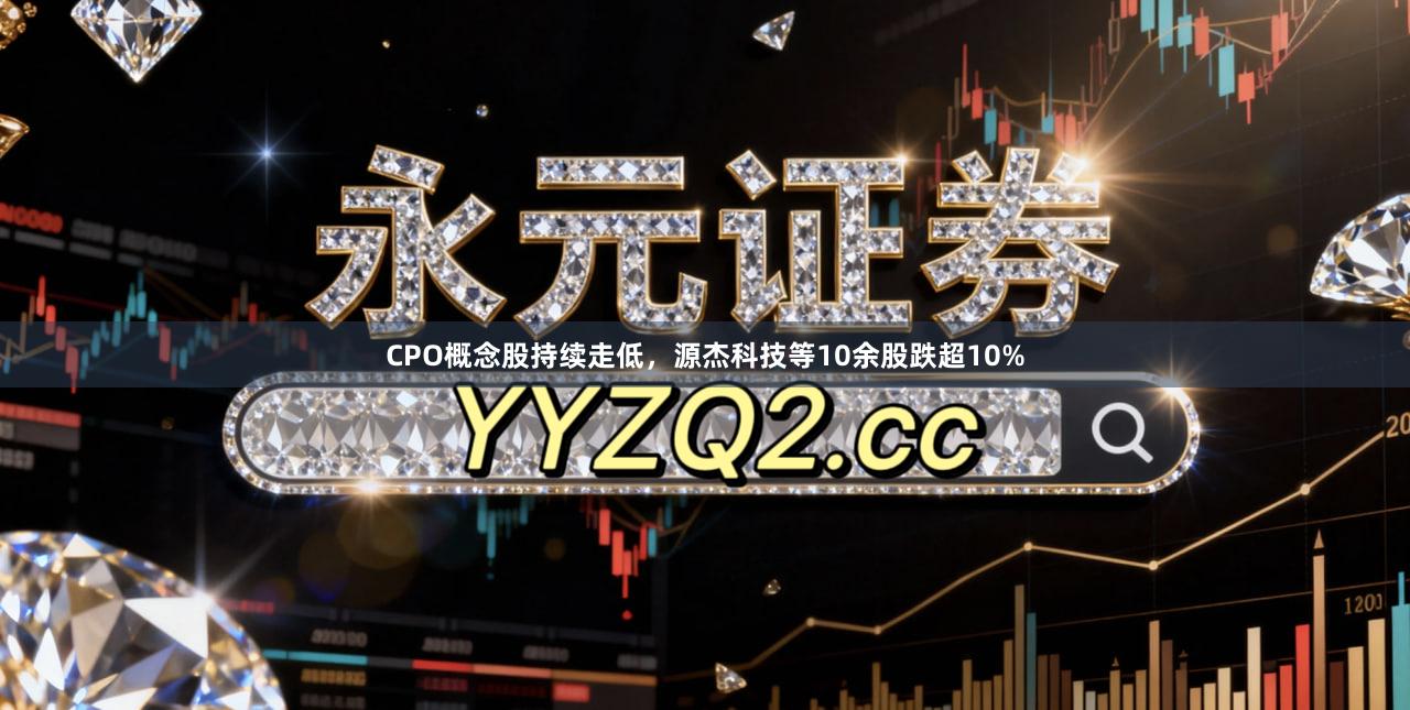 CPO概念股持续走低，源杰科技等10余股跌超10%